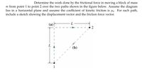 Determine the work done by the frictional force in moving a block of mass
m from point 1 to point 2 over the two paths shown in the figure below. Assume the diagram
lies in a horizontal plane and assume the coefficient of kinetic friction is uk. For each path,
include a sketch showing the displacement vector and the friction force vector.
(a) -
L
(b)
2.
