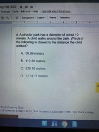 kly HW 3/22 ☆ D O
Arrange Tools Add-ons Help
Last edit was 2 hours ago
Background
Layout
Theme
Transition
1I I1 | 2 | .
3
6. A circular park has a diameter of about 19
meters. A child walks around the park. Which of
the following is closest to the distance the child
walked?
A. 59.69 meters
B. 119.38 meters
C. 238.76 meters
D. 1,134.11 meters
Deck Drawing Slide
e of question, go back to the "Ask Students a Question" in the Pear Deck sidebar.

