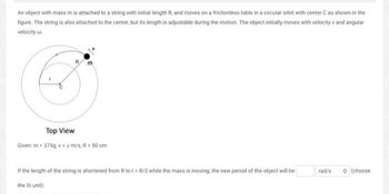 An object with mass m is attached to a string with initial length R, and moves on a frictionless table in a circular orbit with center C as shown in the
figure. The string is also attached to the center, but its length is adjustable during the motion. The object initially moves with velocity v and angular
velocity w
Top View
Given: m = 375g, v = x m/s, R = 50 cm
If the length of the string is shortened from R to rR/2 while the mass is moving, the new period of the object will be
the SI unit).
rad/s
(choose