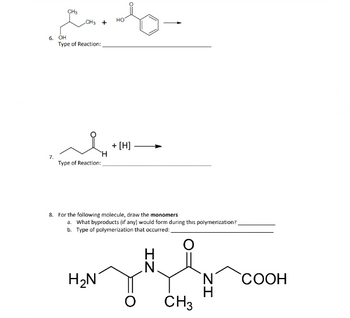 CH₂ +
НО
Edy
Type of Reaction:
6. OH
7.
محمد
H
Type of Reaction:
+ [H]
8. For the following molecule, draw the monomers
H₂N
a. What byproducts (if any) would form during this polymerization?
b. Type of polymerization that occurred:
O
ZI
ZI
H
CH3
COOH