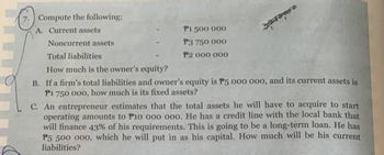 7. Compute the following:
A. Current assets
Noncurrent assets
P1 500 000
P3 750 000
P2 000 000
Total liabilities
How much is the owner's equity?
B. If a firm's total liabilities and owner's equity is P5 000 000, and its current assets is
P1 750 000, how much is its fixed assets?
C. An entrepreneur estimates that the total assets he will have to acquire to start
operating amounts to P10 000 000. He has a credit line with the local bank that
will finance 43% of his requirements. This is going to be a long-term loan. He has
P5 500 000, which he will put in as his capital. How much will be his current
liabilities?