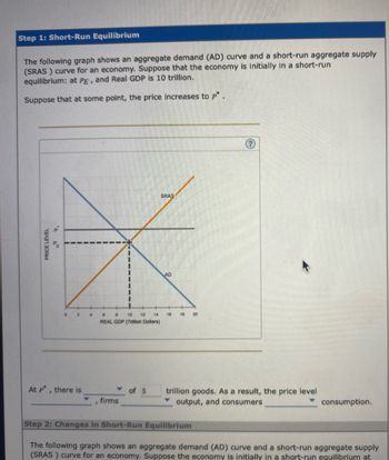 Step 1: Short-Run Equilibrium
The following graph shows an aggregate demand (AD) curve and a short-run aggregate supply
(SRAS) curve for an economy. Suppose that the economy is initially in a short-run
equilibrium: at PE, and Real GDP is 10 trillion.
Suppose that at some point, the price increases to p*.
PRICE LEVEL
0 2
At p*, there is
firms
SRAS
6
B 10 12 14 16
REAL GDP (Trillion Dollars)
of $
AD
18 20
trillion goods. As a result, the price level
output, and consumers
consumption.
Step 2: Changes in Short-Run Equilibrium
The following graph shows an aggregate demand (AD) curve and a short-run aggregate supply
(SRAS) curve for an economy. Suppose the economy is initially in a short-run equilibrium at