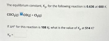 The equilibrium constant, Kp, for the following reaction is 0.636 at 600 K.
CoCl2(g)
? CO(g) + Cl2(g)
If AH° for this reaction is 108 kJ, what is the value of Kp at 514 K?
Kp =