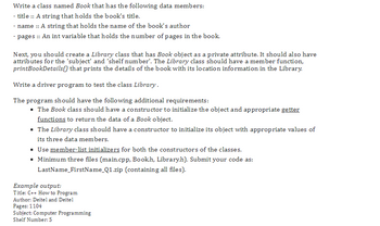 Write a class named Book that has the following data members:
- title :: A string that holds the book's title.
- name :: A string that holds the name of the book's author
- pages :: An int variable that holds the number of pages in the book.
Next, you should create a Library class that has Book object as a private attribute. It should also have
attributes for the 'subject' and 'shelf number'. The Library class should have a member function,
printBookDetails() that prints the details of the book with its location information in the Library.
Write a driver program to test the class Library.
The program should have the following additional requirements:
▪ The Book class should have a constructor to initialize the object and appropriate getter
functions to return the data of a Book object.
▪ The Library class should have a constructor to initialize its object with appropriate values of
its three data members.
▪ Use member-list initializers for both the constructors of the classes.
▪ Minimum three files (main.cpp, Book.h, Library.h). Submit your code as:
LastName_FirstName_Q1.zip (containing all files).
Example output:
Title: C++ How to Program
Author: Deitel and Deitel
Pages: 1104
Subject: Computer Programming
Shelf Number: 5