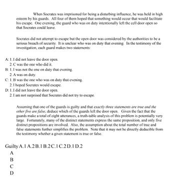 When Socrates was imprisoned for being a disturbing influence, he was held in high
esteem by his guards. All four of them hoped that something would occur that would facilitate
his escape. One evening, the guard who was on duty intentionally left the cell door open so
that Socrates could leave.
Socrates did not attempt to escape but the open door was considered by the authorities to be a
serious breach of security. It is unclear who was on duty that evening. In the testimony of the
investigation, each guard makes two statements:
A: 1. I did not leave the door open.
2. C was the one who did it.
B: 1. I was not the one on duty that evening.
2. A was on duty.
C: 1. B was the one who was on duty that evening.
2. I hoped Socrates would escape.
D: 1. I did not leave the door open.
2. I am not surprised that Socrates did not try to escape.
Assuming that one of the guards is guilty and that exactly three statements are true and the
other five are false, deduce which of the guards left the door open. Given the fact that the
guards make a total of eight utterances, a truth-table analysis of this problem is potentially very
large. Fortunately, many of the distinct statements express the same proposition, and only five
distinct propositions are involved. Also, the assumption about the total number of true and
false statements further simplifies the problem. Note that it may not be directly deducible from
the testimony whether a given statement is true or false.
Guilty A. 1 A.2 B.1 B.2 C.1 C.2 D.1 D.2
A
B
C
D