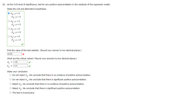 (b) At the 0.05 level of significance, test for any positive autocorrelation in the residuals of the regression model.
State the null and alternative hypotheses.
Ho p=0
H₂: p > 0
O Ho: p<0
O Ho:p>O
O Hop=0
H₁₂: p<0
Find the value of the test statistic. (Round your answer to two decimal places.)
18.00
What are the critical values? (Round your answers to two decimal places.)
du
= 1.20
= 1.41
State your conclusion.
Do not reject Ho. We conclude that there is no evidence of positive autocorrelation.
Do not reject Ho. We conclude that there is significant positive autocorrelation.
Reject Ho. We conclude that there is no evidence of positive autocorrelation.
Reject Ho. We conclude that there is significant positive autocorrelation.
The test is inconclusive.