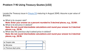 Problem 7-16 Using Treasury Quotes [LO2]
Locate the Treasury issue in Figure 7.5 maturing in August 2045. Assume a par value of
$10,000.
a. What is its coupon rate?
Note: Enter your answer as a percent rounded to 3 decimal places, e.g., 32.161.
b. What is its bid price in dollars?
Note: Do not round intermediate calculations and round your answer to 2 decimal
places, e.g., 32.16.
c. What was the previous day's asked price in dollars?
Note: Do not round intermediate calculations and round your answer to 2 decimal
places, e.g., 32.16.
a. Coupon rate
b. Bid price
c. Previous day's price
%