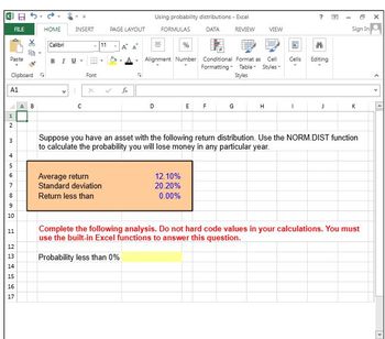 FILE
HOME
INSERT
Paste
Clipboard
-
Calibri
BIU-
Font
11
A1
A B
1
2
3
10
456789
11
PAGE LAYOUT
-
v
x
fx
C
Г
Using probability distributions - Excel
2
FORMULAS
DATA
REVIEW
VIEW
%
ㄓ
Alignment Number
Conditional Format as
Formatting Table
Cell
Styles™
Cells
Editing
Styles
Th
Sign In
D
E
F
G
H
I
J
K
x
Suppose you have an asset with the following return distribution. Use the NORM.DIST function
to calculate the probability you will lose money in any particular year.
Average return
Standard deviation
Return less than
12.10%
20.20%
0.00%
Complete the following analysis. Do not hard code values in your calculations. You must
use the built-in Excel functions to answer this question.
15
16
17
25
12
13
Probability less than 0%
14