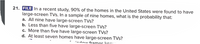 21. FILE In a recent study, 90% of the homes in the United States were found to have
large-screen TVs. In a sample of nine homes, what is the probability that:
a. All nine have large-screen TVs?
b. Less than five have large-screen TVs?
c. More than five have large-screen TVs?
d. At least seven homes have large-screen TVs?
ndow frames kr..
