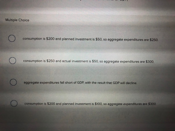 Multiple Choice
O
O
consumption is $200 and planned investment is $50, so aggregate expenditures are $250.
consumption is $250 and actual investment is $50, so aggregate expenditures are $300.
aggregate expenditures fall short of GDP, with the result that GDP will decline.
consumption is $200 and planned investment is $100, so aggregate expenditures are $300.