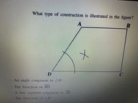 ### Geometric Construction Illustration

**Question:**
What type of construction is illustrated in the figure?

**Diagram Description:**
The figure shows a quadrilateral \(ABCD\) with a set of arc markings starting from point \(D\) and intersecting line \(DC\), creating an arc \( \angle D \). Additionally, an 'X' is marked within the quadrilateral, indicating a specific construction based on the arcs and lines.

**Answer Choices:**
- \( \bigcirc \) An angle congruent to \( \angle D \)
- \( \bigcirc \) The bisection of \( \overline{BD} \)
- \( \bigcirc \) A line segment congruent to \( \overline{AB} \)
- \( \bigcirc \) The bisection of \( \angle D \)

### Explanation:
The figure represents the construction of a specific geometric property based on the given options. Observing the arcs and lines provided in the quadrilateral \(ABCD\), you are to determine which type of geometric construction these elements illustrate.