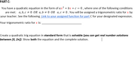 PART C:
You have a quadratic equation in the form of ax? + bx + c = 0 , where one of the following conditions
are met: a, b, c # 0 OR a,b # 0 OR a,c # 0. You will be assigned a trigonometric ratio for x by
your teacher. See the following Link to your assigned function for part C for your designated expression.
Your trigonometric ratio for x is:
Create a quadratic trig equation in standard form that is solvable (you can get real number solutions
between [0, 21]). Show both the equation and the complete solution.
