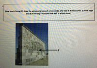 12
How much force (N) does the atmosphere exert on one side of a wall if it measures 2.50 m high
and 5.00 m long? Assume the wall is at sea level.
-F
