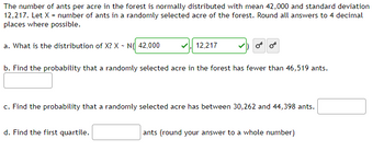 **Transcription for Educational Website:**

---

The number of ants per acre in the forest is normally distributed with a mean of 42,000 and a standard deviation of 12,217. Let \(X\) represent the number of ants in a randomly selected acre of the forest. Round all answers to four decimal places where possible.

a. What is the distribution of \(X\)? \(X \sim N(\) \(\boxed{42,000}\) \(,\) \(\boxed{12,217}\) \()\)

b. Find the probability that a randomly selected acre in the forest has fewer than 46,519 ants.  
\(\boxed{}\)

c. Find the probability that a randomly selected acre has between 30,262 and 44,398 ants.  
\(\boxed{}\)

d. Find the first quartile. \(\boxed{}\) ants (round your answer to a whole number)

---