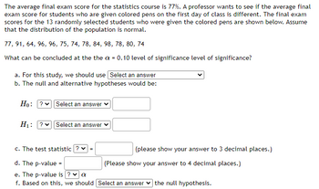 The average final exam score for the statistics course is 77%. A professor wants to see if the average final
exam score for students who are given colored pens on the first day of class is different. The final exam
scores for the 13 randomly selected students who were given the colored pens are shown below. Assume
that the distribution of the population is normal.
77, 91, 64, 96, 96, 75, 74, 78, 84, 98, 78, 80, 74
What can be concluded at the the a = 0.10 level of significance level of significance?
a. For this study, we should use Select an answer
b. The null and alternative hypotheses would be:
Ho: ?✓ Select an answer ✓
H₁: ? Select an answer
c. The test statistic ? ✓ =
d. The p-value =
e. The p-value is ? ✓ a
f. Based on this, we should [Select an answer the null hypothesis.
(please show your answer to 3 decimal places.)
(Please show your answer to 4 decimal places.)