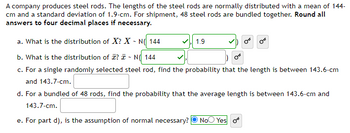 A company produces steel rods. The lengths of the steel rods are normally distributed with a mean of 144 cm and a standard deviation of 1.9 cm. For shipment, 48 steel rods are bundled together. **Round all answers to four decimal places if necessary.**

a. What is the distribution of \( X \)? \( X \sim N(144, 1.9) \)

b. What is the distribution of \(\bar{x}\)? \(\bar{x} \sim N(144, \, \text{[standard deviation not provided]})\)

c. For a single randomly selected steel rod, find the probability that the length is between 143.6 cm and 143.7 cm. (No further details provided)

d. For a bundled of 48 rods, find the probability that the average length is between 143.6 cm and 143.7 cm. (No further details provided)

e. For part d), is the assumption of normal necessary? Yes.