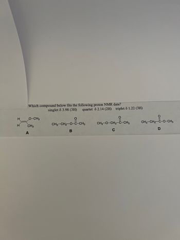 H
H
Which compound below fits the following proton NMR data?
O-CH3
CH3
A
singlet 8 3.98 (3H) quartet 8 2.14 (2H) triplet 81.22 (3H)
CH3-CH₂-O-C-CH3
--CH₂
B
CH3-O-CH₂-C-CH3
C
CH₂-CH₂-C-0-CH₂
D