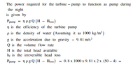 The power required for the turbine – pump to function as pump during
the night
is given by
Ppump = 1pg Q (H – Hioss)
n is the efficiency of the turbine pump
p is the density of water (Assuming it as 1000 kg /m?)
g is the acceleration due to gravity - 9.81 m/s?
Q is the volume flow rate
H is the total head available
hr is the irreversible head loss
Ppump
np g Q (H – Hios)
0.8х 1000 х 9.81 x 2х (50— 4) -
