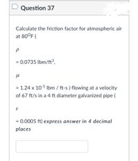 Question 37
Calculate the friction factor for atmospheric air
at 80°F (
= 0.0735 lbm/ft³.
%3D
= 1.24 x 105 Ilbm / ft-s ) flowing at a velocity
of 67 ft/s in a 4 ft diameter galvanized pipe (
= 0.0005 ft) express answer in 4 decimal
places
