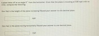 A plane takes off at an angle 6° from the horizontal. Given that the plane is traveling at 530 mph with no
wind, compute the following:
How fast is the height of the plane increasing? Round your answer to one decimal place.
mph
How fast is the plane moving horizontally? Round your answer to one decimal place.
mph