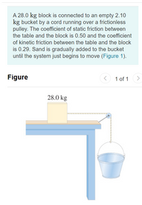 A 28.0 kg block is connected to an empty 2.10
kg bucket by a cord running over a frictionless
pulley. The coefficient of static friction between
the table and the block is 0.50 and the coefficient
of kinetic friction between the table and the block
is 0.29. Sand is gradually added to the bucket
until the system just begins to move (Figure 1).
Figure
1 of 1
<>
28.0 kg
