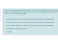 Round Robin (RR) scheduling algorithm uses time quantum (Q) that determines the time slice
in which a scheduled process can use the CPU. In case the CPU scheduler uses large value for
(Q), then which of the following applies
a. It will be better for the users if the longer cpu burst processes to be scheduled first
Ob. It will be better for the users if the shorter cpu burst processes to be scheduled first
c. It will make no difference on the performance in case who will be scheduled first
d. The Algorithm will be similar to SJF
O e. B and D
