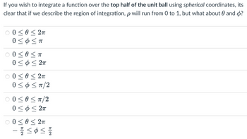 If you wish to integrate a function over the top half of the unit ball using spherical coordinates, its
clear that if we describe the region of integration, p will run from 0 to 1, but what about θ and φ?
0 0 < 0 < Σπ
0 ΣΦ Σπ
0 < θ Σπ
Ο Σ Φ < Σπ
0 0 < θ < 2π
0 < p < π/2
© 0 <0 <π/2
Ο Σ Φ < 2π
© 0 < θ < 2π
– ΣΦΩ
Elev