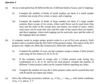 Question 3
(a)
An ice cream parlor has 28 different flavors, 8 different kinds of sauce, and 12 toppings.
(i)
Compute the number of kinds of small sundaes are there if a small sundae
contains one scoop of ice cream, a sauce, and a topping.
(b)
(c)
(ii)
Compute the number of kinds of large sundaes are there if a large sundae
contains three scoops of ice cream, where each flavor can be used more than
once and the order of the scoops does not matter; two kinds of sauce, where
each sauce can be used only once and the order of the sauces does not matter;
and three toppings, where each topping can be used only once and the order of
the toppings does not matter.
A company needs to assign unique project codes to a set of five new projects. Each
project code is created using the first letter of the project's name. The names of the five
projects are: Alpha (A), Beta (B), Gamma (G), Delta (D), and Epsilon (E).
(i)
(ii)
(iii)
Compute the number of ways can the company assign a unique 5-letter project
code using all five letters (A, B, G, D, E).
If the company wants to assign only a 3-letter project code (using any
combination of A, B, G, D, and E) for each project, compute the number of
different 3-letter project codes can be created without repeating any letter.
Compute the number of ways the 3-letter project codes can be created that start
with B and do not repeat any letters.
-
Solve the following recurrence relation, an = 5an-1 6an-2, with initial conditions
of a 2, and a₁ = 7.