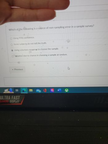 **Question:**

Which of the following is a source of non-sampling error in a sample survey?

**Options:**

- O Using 95% confidence.
- O Some subjects do not tell the truth.
- ● Using voluntary response to choose the sample.
- O Variation due to chance in choosing a sample at random.

**Explanation:**

Non-sampling errors occur not because of the process of selecting the sample, but due to other aspects of the survey process. The options provide different scenarios:

1. **Using 95% confidence:** This relates to the confidence interval, not a non-sampling error.
2. **Some subjects do not tell the truth:** This is indeed a non-sampling error caused by response bias.
3. **Using voluntary response to choose the sample:** Voluntary response can lead to non-sampling errors because the sample may not be representative of the population.
4. **Variation due to chance in choosing a sample at random:** This describes a sampling error, not a non-sampling error.

The selected option in the image is "Using voluntary response to choose the sample," highlighting a common source of non-sampling error in surveys.