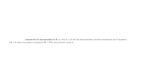 compute the LU decomposition of A, i.e., find A = LU. For this decomposition, find the transformed set of equations
Ly = b. Solve the system of equations Ly = b for the unknown vector y.
