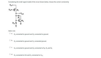 Considering the small-signal model of the circuit shown below, choose the correct connectivity
Vinº
V₂
Ap
Select one
O a
Ob
M₂
Od
"IF
- Vout
-Wr
R₁
TM₂
G₁ connected to ground and Gy connected to ground.
G₁ connected to ground and S, connected ground.
O G₁ connected to ground and G₂ connected to Ro R₁ and D₂
G₁ connected to Vin and S₁ connected to Vcc-