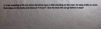 2. A car traveling at 20 m/s when the driver sees a child standing on the road. He takes 0.80s to react,
then steps on the brake and slows at 7.0 m/s². How far does the car go before it stop?