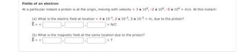 Fields of an electron
At a particular instant a proton is at the origin, moving with velocity < 3x104, -2 x 104, -5 x 104 > m/s. At this instant:
(a) What is the electric field at location < 4 x 103, 2 x 103, 3 x 103 m, due to the proton?
> N/C
(b) What is the magnetic field at the same location due to the proton?
E
0.0
>T
= <