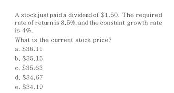 A stock just paid a dividend of $1.50. The required
rate of return is 8.5%, and the constant growth rate
is 4%.
What is the current stock price?
a. $36.11
b. $35.15
c. $35.63
d. $34.67
e. $34.19