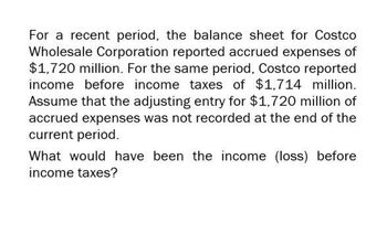 For a recent period, the balance sheet for Costco
Wholesale Corporation reported accrued expenses of
$1,720 million. For the same period, Costco reported
income before income taxes of $1,714 million.
Assume that the adjusting entry for $1,720 million of
accrued expenses was not recorded at the end of the
current period.
What would have been the income (loss) before
income taxes?