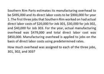 Southern Rim Parts estimates its manufacturing overhead to
be $495,000 and its direct labor costs to be $900,000 for year
1. The first three jobs that Southern Rim worked on had actual
direct labor costs of $20,000 for Job 301, $30,000 for job 302,
and $40,000 for Job 303. For the year, actual manufacturing
overhead was $479,000 and total direct labor cost was
$850,000. Manufacturing overhead is applied to jobs on the
basis of direct labor costs using predetermined rates.
How much overhead was assigned to each of the three jobs,
301, 302, and 303?