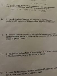 in
3D19.9L
If I have 1.9 moles of gas held at a pressure of 5 atm and in a container
with a volume of 50 liters, what is the temperature of the gas?
8)
V= 1.9 moles x0.0821/satm
k-mol
If I have 2.4 moles of gas held at a temperature of 97 °C and in a
container with a volume of 45 liters, what is the pressure of the gas?
9)
If I have an unknown quantity of gas held at a temperature of 1195 K
container with a volume of 25 liters and a pressure of 560 atm, how m
moles of gas do I have?
10)
11) If I have 0.275 moles of gas at a temperature of 75 K and a press
1.75 atmospheres, what is the volume of the gas?
If I have 72 liters of gas held at a pressure of 3.4 atm and a ten
225 K, how many moles of gas do I have?
12)
