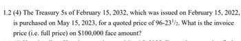 1.2 (4) The Treasury 5s of February 15, 2032, which was issued on February 15, 2022,
is purchased on May 15, 2023, for a quoted price of 96-23¹/2. What is the invoice
price (i.e. full price) on $100,000 face amount?