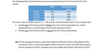 The following table shows the betas and actual expected returns of 4 mutual funds in the
market:
●
Fund 1
Fund 2
Fund 3
Fund 4
●
Beta
0.5
0.8
1.4
1.9
Actual expected
The return rate of riskfree asset is rf = 5% and the market portfolio exists. You are given that
Exactly two of the funds perform better than the market expectation (i.e. Actual
expected return is strictly higher than market expected return)
Exactly one of the funds performs worse than the market expectation.
return
7.2%
10%
12%
16%
(b) A fund manager launches a new fund (called Fund X) which 25% of the capital will be
invested in Fund 1, 35% of the capital will be invested in Fund 3 and 40% of the capital
will be invested in Fund 4. Compute the Jensen alpha and Treynor ratio of the Fund X.