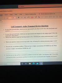 Q Search
nsport Review Questions
Home
Insert
Draw
View
Help
Open in Desktop App
O Tell me what you want to do
I.
ev Av A
m< m< 向 制川4
Calibri Light
v 20
B
...
tive
cnort
Cell Transport: Active Transport Review Questions
1. In your class pictorial notes, which ion was represented by the black circle? (Give the actual name and
symbol.)
2. In your class pictorial notes, which ion was represented in the diagram by the orange square? (Give the
actual name and symbol.)
3. Which ions (and how many) are moving outside of the cell during the sodium potassium pump's cycle?
4. Which ions (and how many) are moving inside of the cell during the sodium potassium pump's cycle?
5. Describe the concentration gradient. What ions have a higher concentration OUTSIDE the cell? What
ions have a higher concentration INSIDE the cell?
6. Are the ions moving up their concentration gradient (towards the higher concentration side)? Or are they
moving down their concentration gradient (towards the least concentrated side)? Explain your answer.
here to search
