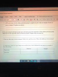 Q Search
ansport Review Questions
Home
Insert
Draw
View
Help
Open in Desktop App
O Tell me what you want to do
I
e Av A
E E E E
Calibri Light
v 20
В
U
...
7. ATP is necessary for the sodium potassium pump to complete its job. Is this an example of active or
passive transport? Explain your answer.
8. Do some research and look up some more information about the importance of the sodium-potassium pump.
What types of cells especially need it to function properly? Explain what you found out.
9. There are other types of active transport: Endocytosis and Exocytosis. What is the difference between them?
10. Endocytosis consists of 2 types: Phagocytosis and Pinocytosis. Write a definition for each and give an example of
how cells use them.
Definition
Example
Phagocytosis
Pinocytosis
pe here to search
