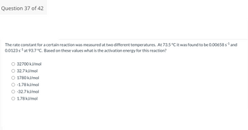 Question 37 of 42
The rate constant for a certain reaction was measured at two different temperatures. At 73.5 °C it was found to be 0.00658 s¹¹ and
0.0123s¹ at 93.7 °C. Based on these values what is the activation energy for this reaction?
O 32700 kJ/mol
32.7 kJ/mol
O 1780 kJ/mol
O-1.78 kJ/mol
O -32.7 kJ/mol
O 1.78 kJ/mol