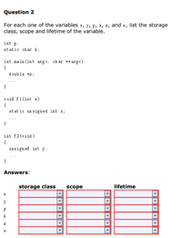 Question 2
For each one of the variables x, y, p, k, z, and x, list the storage
class, scope and lifetime of the variable.
int pi
static char k;
int main (int arg c, ch ar ** argv)
double *z ;
}
void f1(int w)
{
st at ic un signed int x;
int f2 (void)
{
unsigned int y;
Answers:
storage class
scope
lifetime
y
k
