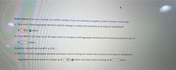 Instructions: Enter your answer as a whole number. If you are entering a negative number include a minus sign
a. How much does aggregate demand need to change to restore the economy to its long-run equilibrium?
160 billion
b. If the MPC is 0.8, how much do taxes need to change to shift aggregate demand by the amount you found in part a?
billion
Suppose instead that the MPC is 0.75.
c. How much does aggregate demand and taxes need to change to restore the economy to its long-run equilibrium?
Aggregate demand needs to change by $
billion and taxes need to change by $
160
bilion.