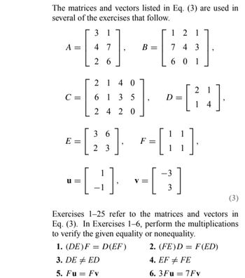 The matrices and vectors listed in Eq. (3) are used in
several of the exercises that follow.
3 1
--B
4 7
A =
26
2140
6135
2420
-
C =
U=
121
743
601
D
36
*=[23] P-[¦¦]·
E
1
-[B]+[C]
=
1
[24]
-3
3
Exercises 1-25 refer to the matrices and vectors in
Eq. (3). In Exercises 1-6, perform the multiplications
to verify the given equality or nonequality.
1. (DE) F= D(EF)
2. (FE)D = F(ED)
3. DE ED
4. EF # FE
5. Fu = Fv
6.3Fu = 7Fv