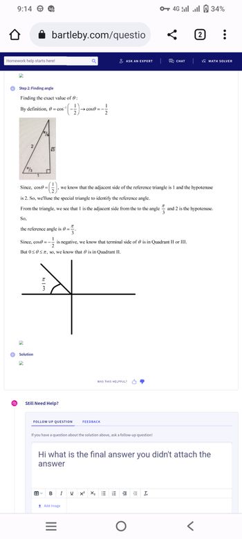 9:14
↑
Homework help starts here!
Wo
Step 2: Finding angle
Finding the exact value of 0:
(-)
/3
-1
By definition, 0 = cos
bartleby.com/questio
√3
Solution
T
the reference angle is 0 =
3
Since, cos=-
3
Since, cos=
is 2. So, we'lluse the special triangle to identify the reference angle.
From the triangle, we see that 1 is the adjacent side from the to the angle
So,
Still Need Help?
FOLLOW UP QUESTION
→ cos=-
--11 is negative, we know that terminal side of is in Quadrant II or III.
2
But 0≤0 ≤7, so, we know that is in Quadrant II.
B I
↑ Add Image
=
2
we know that the adjacent side of the reference triangle is 1 and the hypotenuse
FEEDBACK
If you have a question about the solution above, ask a follow-up question!
ASK AN EXPERT
U x²
WAS THIS HELPFUL?
X₂
!!!
Hi what is the final answer you didn't attach the
answer
Iml
0 46 | ...| 6 34%
O
ļ
I!!
CHAT
Ix
2
VX MATH SOLVER
and 2 is the hypotenuse.
<