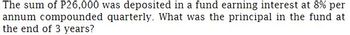 The sum of P26,000 was deposited in a fund earning interest at 8% per
quarterly. What was the principal in the fund at
annum compounded
the end of 3 years?