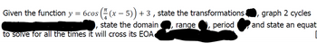 Given the function y
=
6cos(x - 5)) +3, state the transformations
state the domain
range, period
I
to solve for all the times it will cross its EOA
graph 2 cycles
I
and state an equat