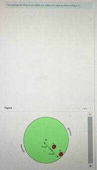 Two ladybugs are riding on a turntable as it rotates at 15 rpm as shown in (Figure 1).
Figure
< 1 of 1 >
10 cm
10 cm
