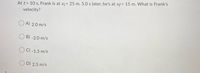At t = 10 s, Frank is at x; = 25 m. 5.0 s later, he's at xf= 15 m. What is Frank's
velocity?
A) 2.0 m/s
B) -2.0 m/s
C) -1.5 m/s
D) 2.5 m/s
